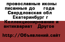 провославные иконы писанные до 1900года - Свердловская обл., Екатеринбург г. Коллекционирование и антиквариат » Другое   